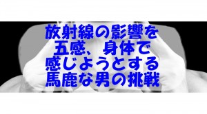 放射線の影響を 五感、身体で 感じようとする馬 鹿な男の挑戦